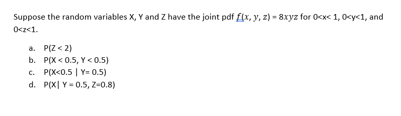 Suppose the random variables X, Y and Z have the joint pdf f(x, y, z) = 8xyz for 0<x< 1, 0<y<1, and
0<z<1.
a. P(Z <2)
b.
P(X<0.5, Y < 0.5)
C.
P(X<0.5 | Y= 0.5)
d. P(X Y = 0.5, Z=0.8)