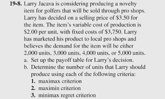 19-8. Larry Jacava is considering producing a novelty
item for golfers that will be sold through pro shops.
Larry has decided on a selling price of $3.50 for
the item. The item's variable cost of production is
$2.00 per unit, with fixed costs of $3,750. Larry
has marketed his product to local pro shops and
believes the demand for the item will be either
2,000 units, 3,000 units, 4,000 units, or 5,000 units.
a. Set up the payoff table for Larry's decision.
b. Determine the number of units that Larry should
produce using each of the following criteria:
1. maximax criterion
2. maximin criterion
3. minimax regret criterion