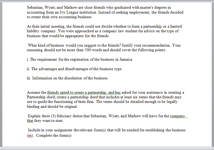Sebastian, Wyatt, and Mathew are close friends who graduated with master's degrees in
accounting from an Ivy League institution. Instead of seeking employment, the friends decided
to create their own accounting business.
At their initial meeting, the friends could not decide whether to fom a partnership or a limited
liability company. You were approached as a company law student for advice on the type of
business that would be appropriate for the friends.
What kind of business would you suggest to the friends? Justify your recommendation. Your
reasoning should not be more than 500 words and should cover the following points:
i. The requirement for the registration of the business in Jamaica
ii. The advantages and disadvantages of the business type
iii. Information on the dissolution of the business.
Assume the friends opted to create a partnership, and has asked for your assistance in creating a
Partnership deed; create a partnership deed that includes at least six terms that the friends may
use to guide the functioning of their firm. The tems should be detailed enough to be legally
binding and should be original.
Explain three (3) fiduciary duties that Sebastian, Wyatt, and Mathew will have for the company
that they want to start.
Include in your assignment the relevant form(s) that will be needed for establishing the business
(es). Complete the form(s)
