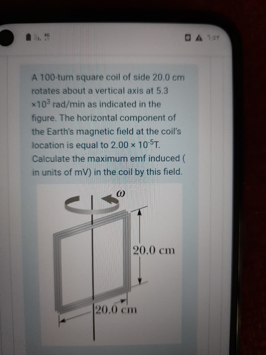 4G
DA 1:0Y
A 100-turn square coil of side 20.0 cm
rotates about a vertical axis at 5.3
x10 rad/min as indicated in the
figure. The horizontal component of
the Earth's magnetic field at the coil's
location is equal to 2.00 x 105T.
Calculate the maximum emf induced (
in units of mV) in the coil by this field.
20.0 cm
20.0 cm
