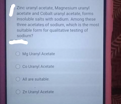 Zinc uranyl acetate, Magnesium uranyl
acetate and Cobalt uranyl acetate, forms
insoluble salts with sodium. Among these
three acetates of sodium, which is the most
suitable form for qualitative testing of
sodium?
Mg Uranyl Acetate
Co Uranyl Acetate
All are suitable.
Zn Uranyl Acetate
