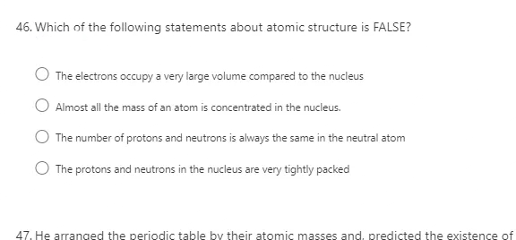 46. Which of the following statements about atomic structure is FALSE?
The electrons occupy a very large volume compared to the nucleus
Almost all the mass of an atom is concentrated in the nucleus.
The number of protons and neutrons is always the same in the neutral atom
The protons and neutrons in the nucleus are very tightly packed
47. He arranged the periodic table by their atomic masses and, predicted the existence of
