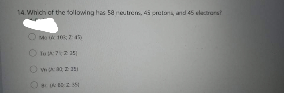 14. Which of the following has 58 neutrons, 45 protons, and 45 electrons?
Mo (A: 103; Z: 45)
Tu (A: 71; Z: 35)
Vn (A: 80; Z: 35)
Br- (A: 80; Z: 35)
