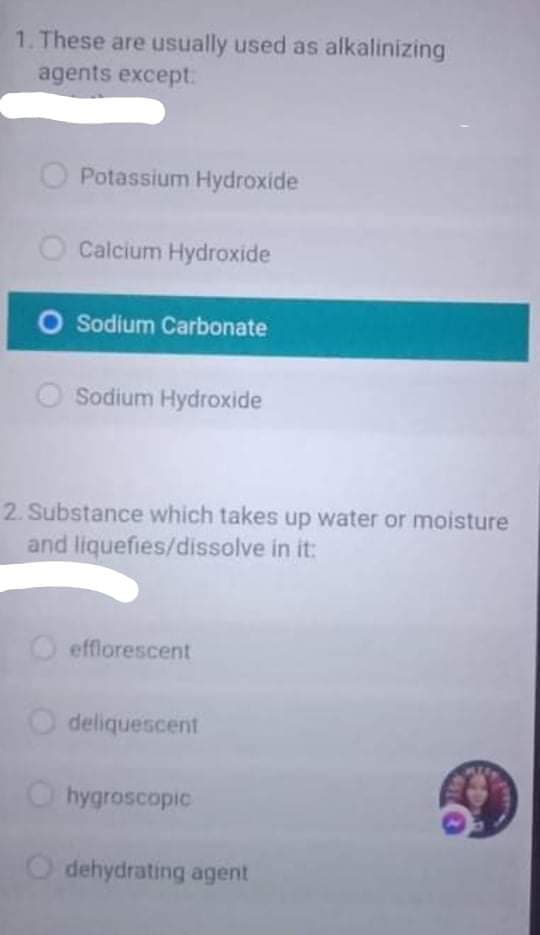 1. These are usually used as alkalinizing
agents except:
O Potassium Hydroxide
Calcium Hydroxide
O Sodium Carbonate
Sodium Hydroxide
2. Substance which takes up water or moisture
and liquefies/dissolve in it:
O efflorescent
O deliquescent
O hygroscopic
O dehydrating agent
