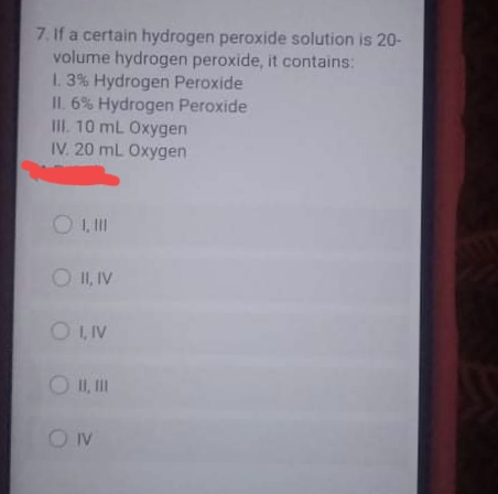 7. If a certain hydrogen peroxide solution is 20-
volume hydrogen peroxide, it contains:
1. 3% Hydrogen Peroxide
IL. 6% Hydrogen Peroxide
II. 10 mL Oxygen
IV. 20 mL Oxygen
O II, IV
O LIV
O I, II
