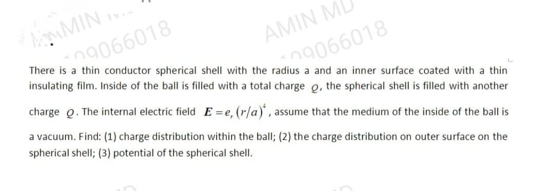 MMIN I
29066018
There is a thin conductor spherical shell with the radius a and an inner surface coated with a thin
insulating film. Inside of the ball is filled with a total charge o, the spherical shell is filled with another
AMIN MI
09066018
charge Q. The internal electric field E=e, (r/a), assume that the medium of the inside of the ball is
a vacuum. Find: (1) charge distribution within the ball; (2) the charge distribution on outer surface on the
spherical shell; (3) potential of the spherical shell.