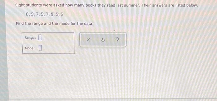 Elght students were asked how many books they read last summer. Their answers are listed below.
8, 5, 7, 5, 7, 9, 5, 5
Find the range and the mode for the data.
Range:
Mode:
