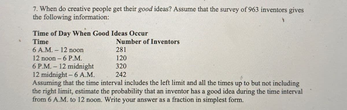7. When do creative people get their good ideas? Assume that the survey of 963 inventors gives
the following information:
Time of Day When Good Ideas Occur
Time
Number of Inventors
6A.M.-12 noon
281
12 noon - 6 P.M.
6 P.M.- 12 midnight
12 midnight- 6 A.M.
Assuming that the time interval includes the left limit and all the times up to but not including
the right limit, estimate the probability that an inventor has a good idea during the time interval
from 6 A.M. to 12 noon. Write your answer as a fraction in simplest form.
120
320
242
