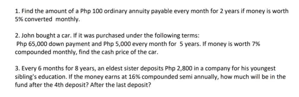 1. Find the amount of a Php 100 ordinary annuity payable every month for 2 years if money is worth
5% converted monthly.
2. John bought a car. If it was purchased under the following terms:
Php 65,000 down payment and Php 5,000 every month for 5 years. If money is worth 7%
compounded monthly, find the cash price of the car.
3. Every 6 months for 8 years, an eldest sister deposits Php 2,800 in a company for his youngest
sibling's education. If the money earns at 16% compounded semi annually, how much will be in the
fund after the 4th deposit? After the last deposit?
