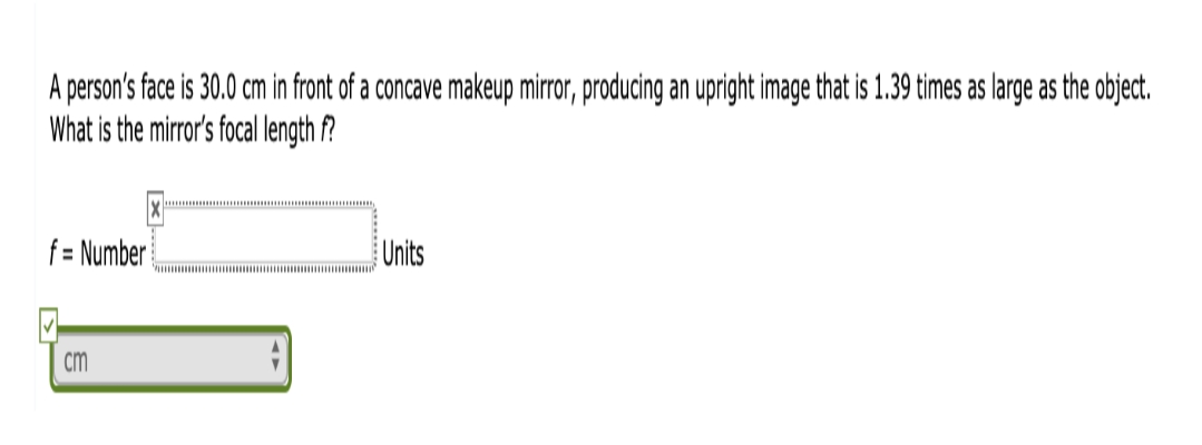 A person's face is 30.0 cm in front of a concave makeup mirror, producing an upright image that is 1.39 times as large as the object.
What is the mirror's focal length f?
f= Number
Units
cm
