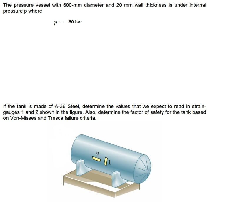 The pressure vessel with 600-mm diameter and 20 mm wall thickness is under internal
pressure p where
p = 80 bar
If the tank is made of A-36 Steel, determine the values that we expect to read in strain-
gauges 1 and 2 shown in the figure. Also, determine the factor of safety for the tank based
on Von-Misses and Tresca failure criteria.
