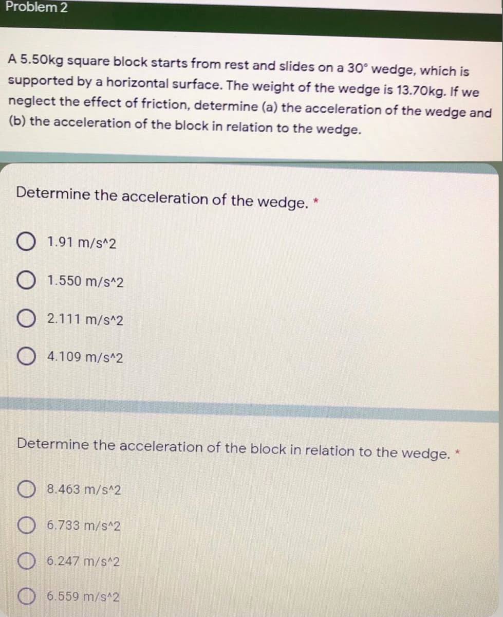 Problem 2
A 5.50kg square block starts from rest and slides on a 30° wedge, which is
supported by a horizontal surface. The weight of the wedge is 13.70kg. If we
neglect the effect of friction, determine (a) the acceleration of the wedge and
(b) the acceleration of the block in relation to the wedge.
Determine the acceleration of the wedge. *
O 1.91 m/s^2
O 1.550 m/s^2
O 2.111 m/s^2
O 4.109 m/s^2
Determine the acceleration of the block in relation to the wedge. *
8.463 m/s^2
O 6.733 m/s^2
O 6.247 m/s^2
6.559 m/s^2
