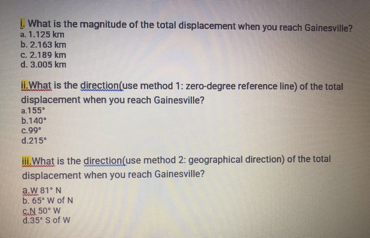 i. What is the magnitude of the total displacement when you reach Gainesville?
a. 1.125 km
b. 2.163 km
c. 2.189 km
d. 3.005 km
ii.What is the direction(use method 1: zero-degree reference line) of the total
displacement when you reach Gainesville?
a. 155°
b.140
C.999
d.215°
Vwwwww w
i. What is the direction(use method 2: geographical direction) of the total
displacement when you reach Gainesville?
a.W 81° N
b. 65 W of N
GN 50° W
d.35° S of W
