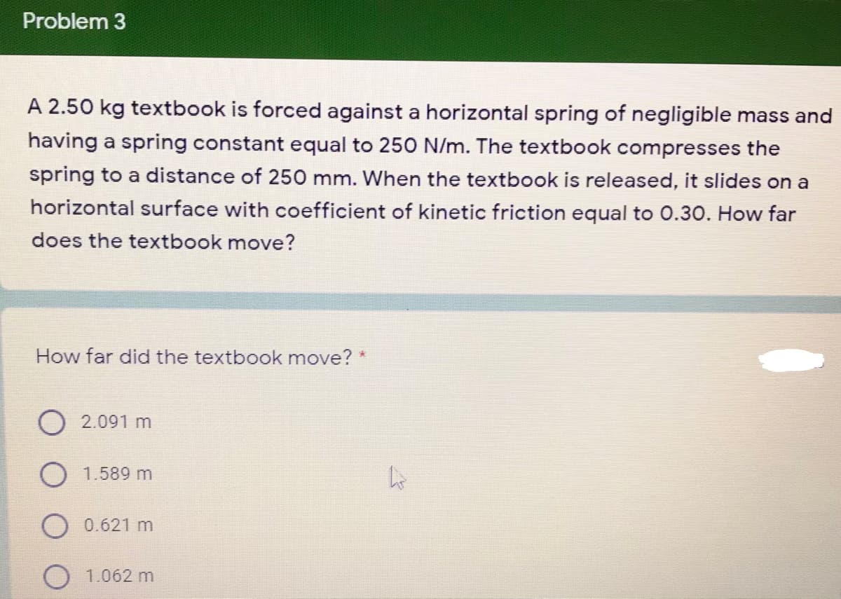 Problem 3
A 2.50 kg textbook is forced against a horizontal spring of negligible mass and
having a spring constant equal to 250 N/m. The textbook compresses the
spring to a distance of 250 mm. When the textbook is released, it slides on a
horizontal surface with coefficient of kinetic friction equal to 0.30. How far
does the textbook move?
How far did the textbook move? *
2.091 m
1.589 m
0.621 m
1.062 m
