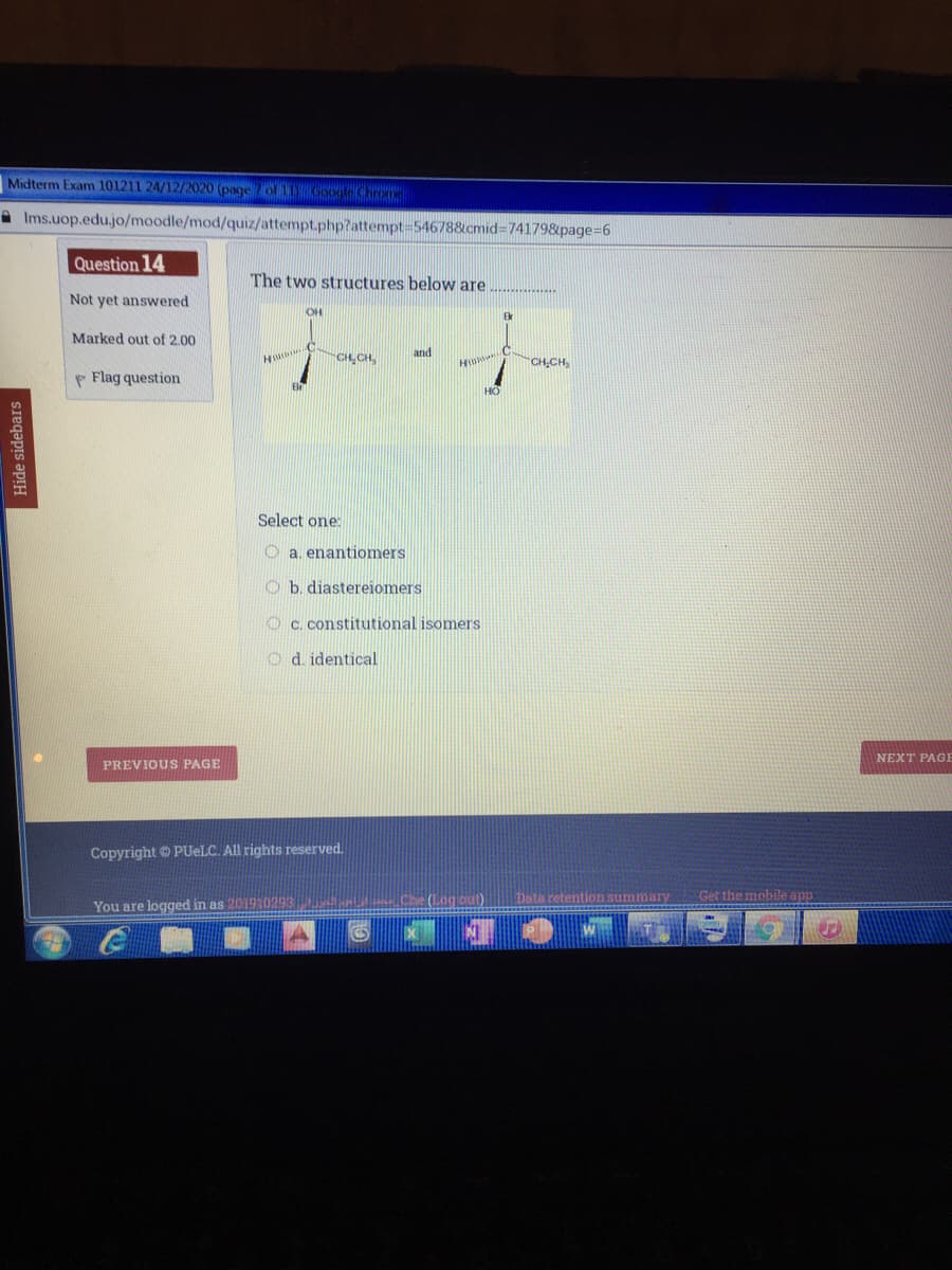 Midterm Exam 101211 24/12/2020 (page of Googleom
A Ims.uop.edu.jo/moodle/mod/quiz/attempt.php?attempt-546788&cmid=741798&page=6
Question 14
The two structures below are
Not yet answered
OH
Br
Marked out of 2.00
and
CH,CH,
CH-CH,
P Flag question
HO
Select one:
O a. enantiomers
O b. diastereiomers
O c. constitutional isomers
O d. identical
NEXT PAGE
PREVIOUS PAGE
Copyright © PUELC. All rights reserved.
You are logged in as 201910293
Che (Log ou).
Get the mobile app
Hide sidebars
