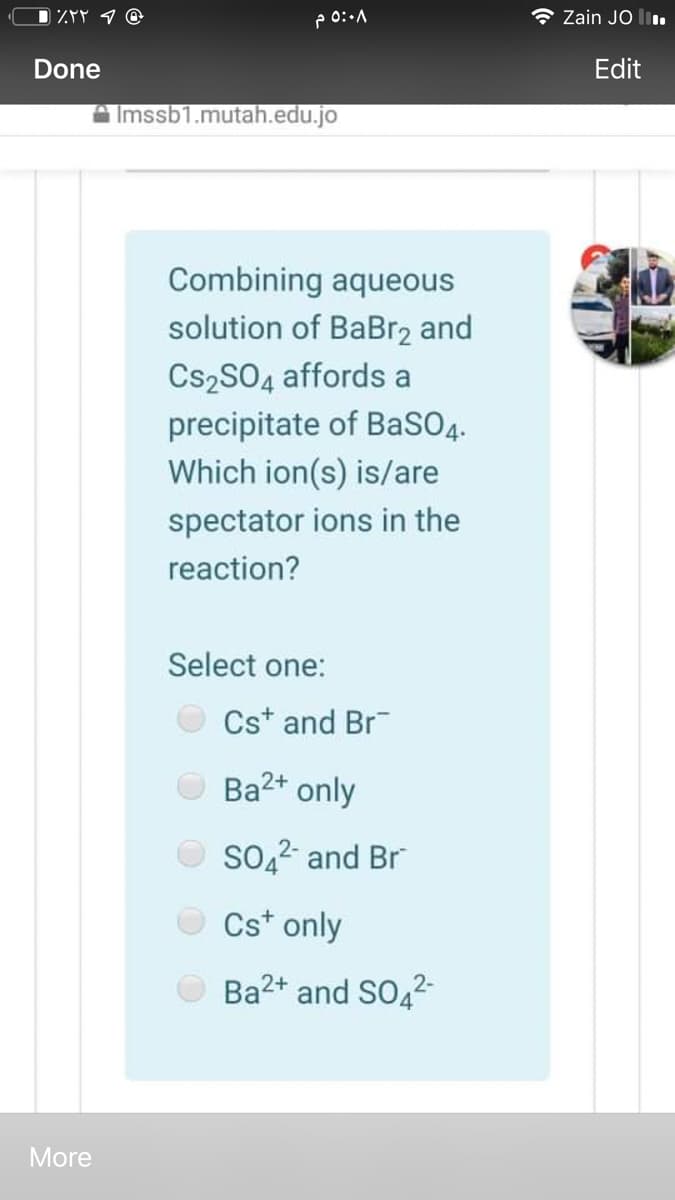 D ZYP 9 @
Zain JO l.
Done
Edit
A Imssb1.mutah.edu.jo
Combining aqueous
solution of BaBr2 and
Cs2SO4 affords a
precipitate of BaSO4.
Which ion(s) is/are
spectator ions in the
reaction?
Select one:
Cst and Br
Ba2+ only
SO,2 and Br
Cst only
Ba2+ and SO42
More

