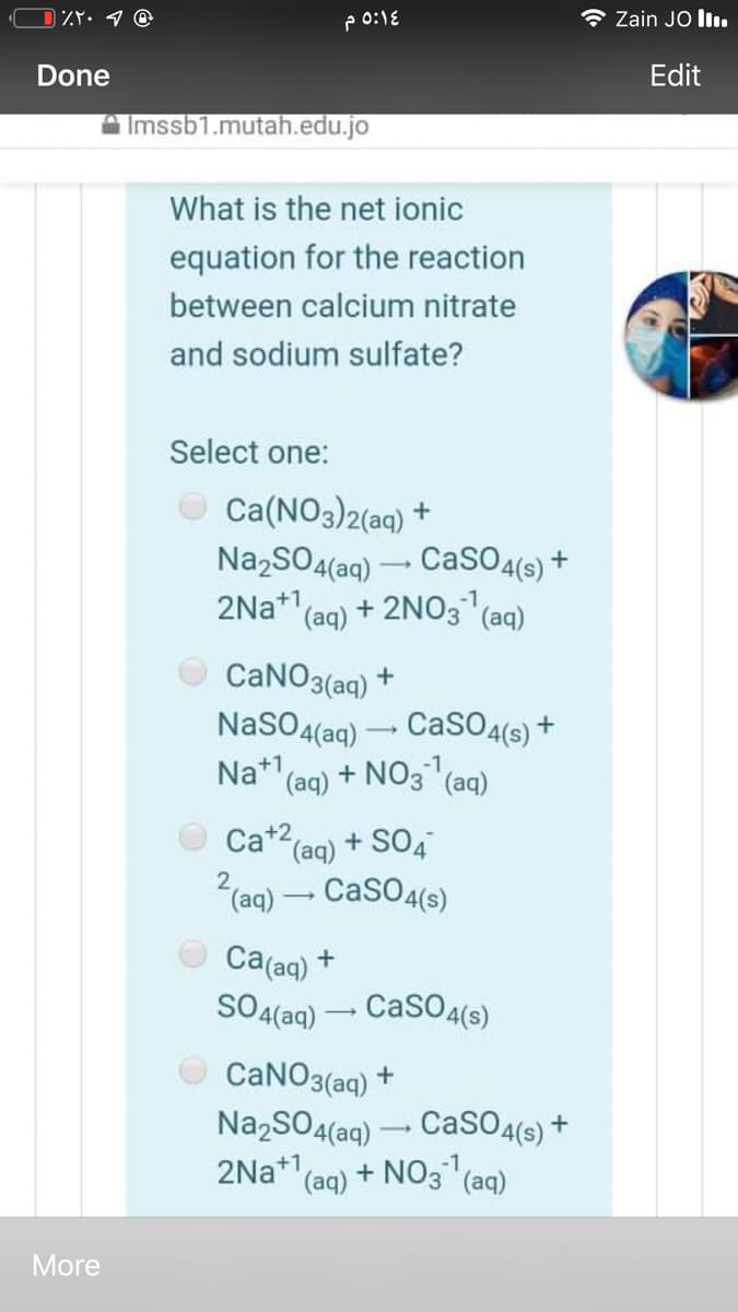 Zain JO lI.
Done
Edit
Imssb1.mutah.edu.jo
What is the net ionic
equation for the reaction
between calcium nitrate
and sodium sulfate?
Select one:
Ca(NO3)2(aq) +
Na,SO4(aq) – CaSO4(s) +
2Na* (ag) + 2NO3 (aq)
-1,
CaNO3(aq) +
NaSO4(aq) – CaSO4(6s) +
Na* (ag) + NO3(
(aq)
Ca+2(ag) + SO4
2(aq) – CaSO4(s)
Ca(aq) *
SO4(aq) – CasO4(s)
CANO3(aq)
Na,SO4(aq) – CaSO4(s) +
2Na+1
'(aq) + NO3 (aq)
More
