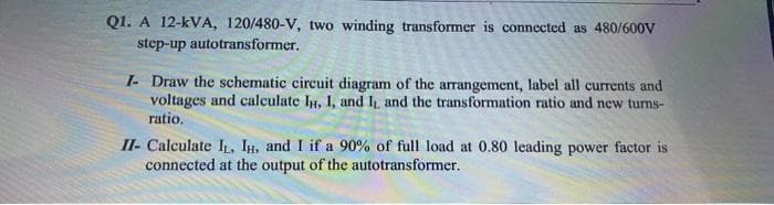 Q1. A 12-kVA, 120/480-V, two winding transformer is connected as 480/600V
step-up autotransformer.
I- Draw the schematic circuit diagram of the arrangement, label all currents and
voltages and calculate IH, I, and I and the transformation ratio and new turns-
ratio.
II- Calculate I, IH, and I if a 90% of full load at 0.80 leading power factor is
connected at the output of the autotransformer.

