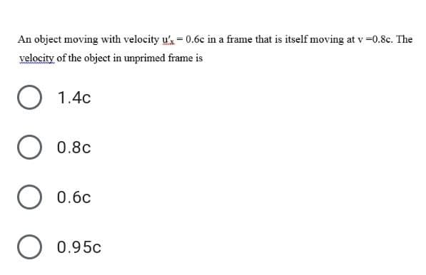 An object moving with velocity u',= 0.6c in a frame that is itself moving at v =0.8c. The
velocity of the object in unprimed frame is
1.4c
0.8c
O 0.6c
O 0.95c
