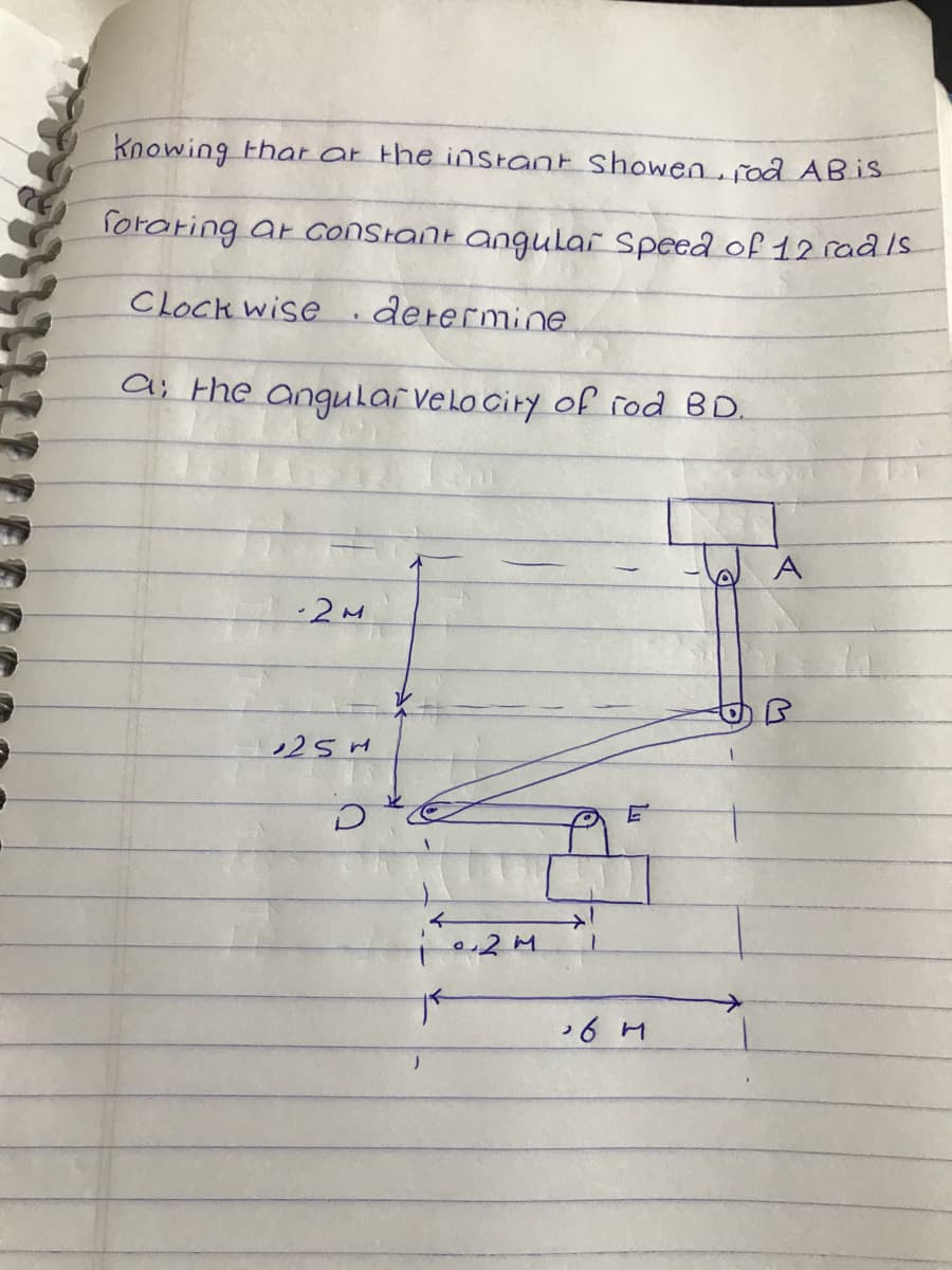 Knowing that at the instant showen, rod AB is
forating ar constant angular Speed of 12 rad /s
determine
Clock wise
a: the angular velocity of rod BD.
-2M
25M
D
02M
TF
E
6 M
A
B
