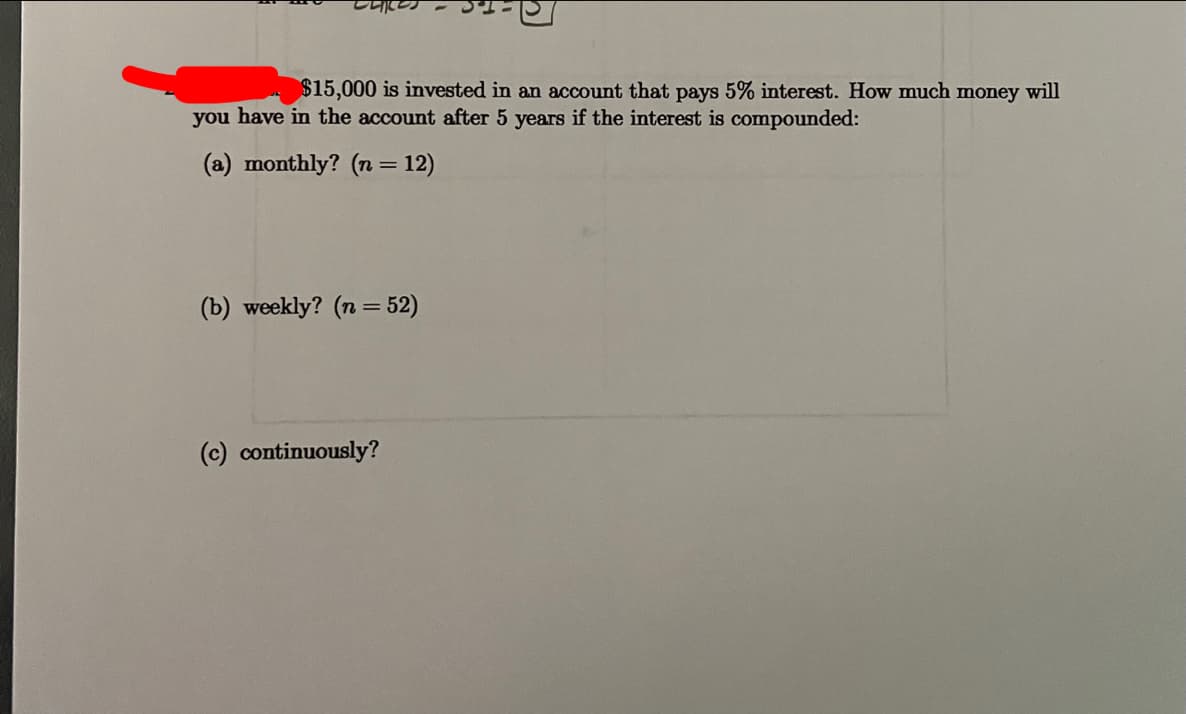 $15,000 is invested in an account that pays 5% interest. How much money will
you have in the account after 5 years if the interest is compounded:
(a) monthly? (n = 12)
(b) weekly? (n = 52)
(c) continuously?
