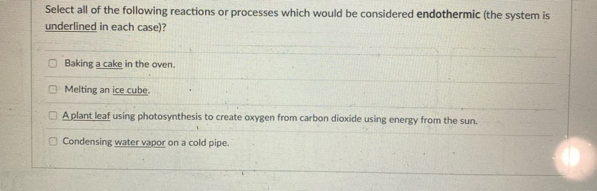 Select all of the following reactions or processes which would be considered endothermic (the system is
underlined in each case)?
Baking a cake in the oven.
O Melting an ice cube.
A plant leaf using photosynthesis to create oxygen from carbon dioxide using energy from the sun.
O Condensing water vapor on a cold pipe.
