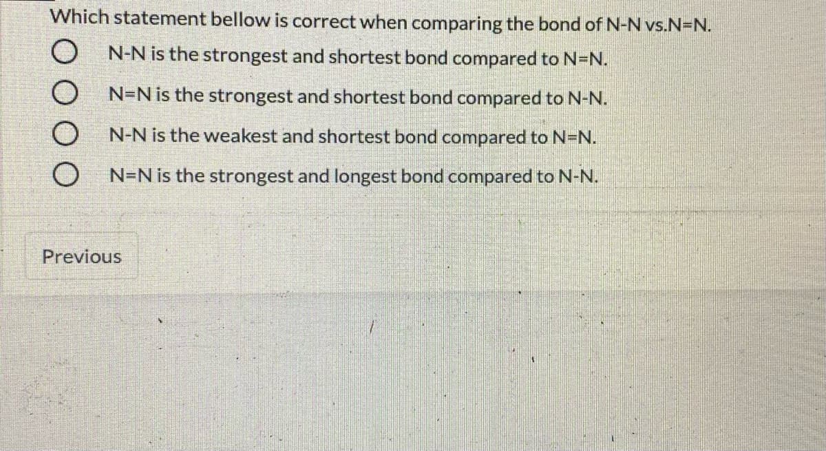 Which statement bellow is correct when comparing the bond of N-N vs.N=N.
O N-N is the strongest and shortest bond compared to N=N.
N=N is the strongest and shortest bond compared to N-N.
N-N is the weakest and shortest bond compared to N=N.
O N-N is the strongest and longest bond compared to N-N.
Previous
