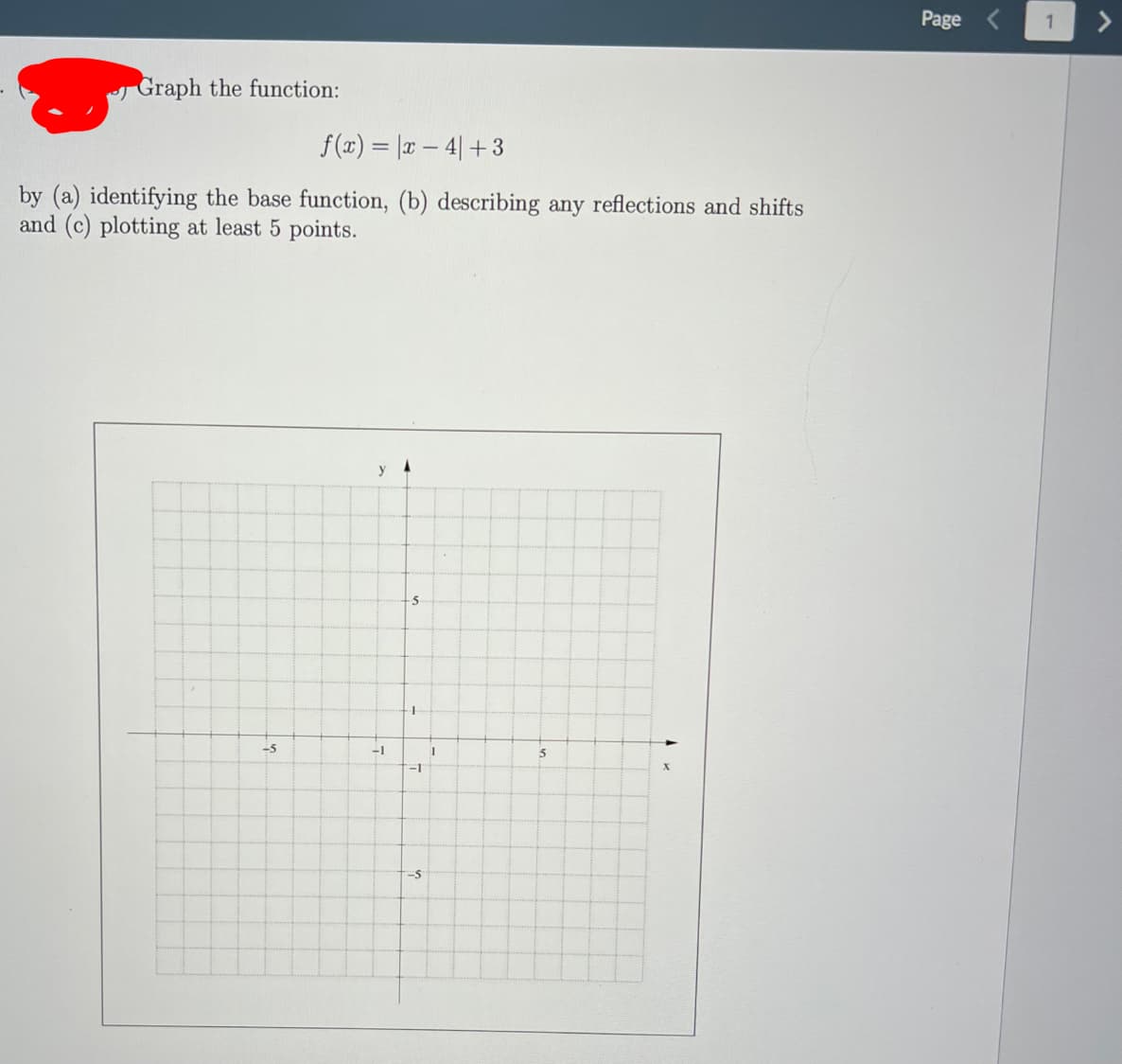 Page
Graph the function:
f (x) = |x – 4| + 3
by (a) identifying the base function, (b) describing any reflections and shifts
and (c) plotting at least 5 points.
y
-5
-1
-5
