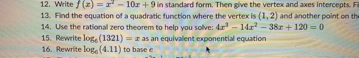 12. Write f (x) = x2
13. Find the equation of a quadratic function where the vertex is (1, 2) and another point on the
14. Use the rational zero theorem to help you solve: 4x
15. Rewrite log6 (1321) = x as an equivalent exponential equation
16. Rewrite log (4.11) to base e
10x +9 in standard form. Then give the vertex and axes intercepts. Fi
14x
38x + 120 0
