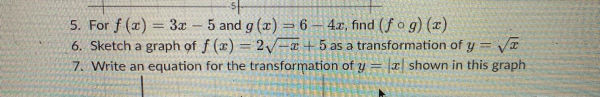 5. For f (a) = 3x 5 and g (a) = 6 – 4x, find (f o g) (x)
6. Sketch a graph of f (x) = 2 -¤ +5 as a transformation of y = Va
7. Write an equation for the transformation of y = |2| shown in this graph
|
