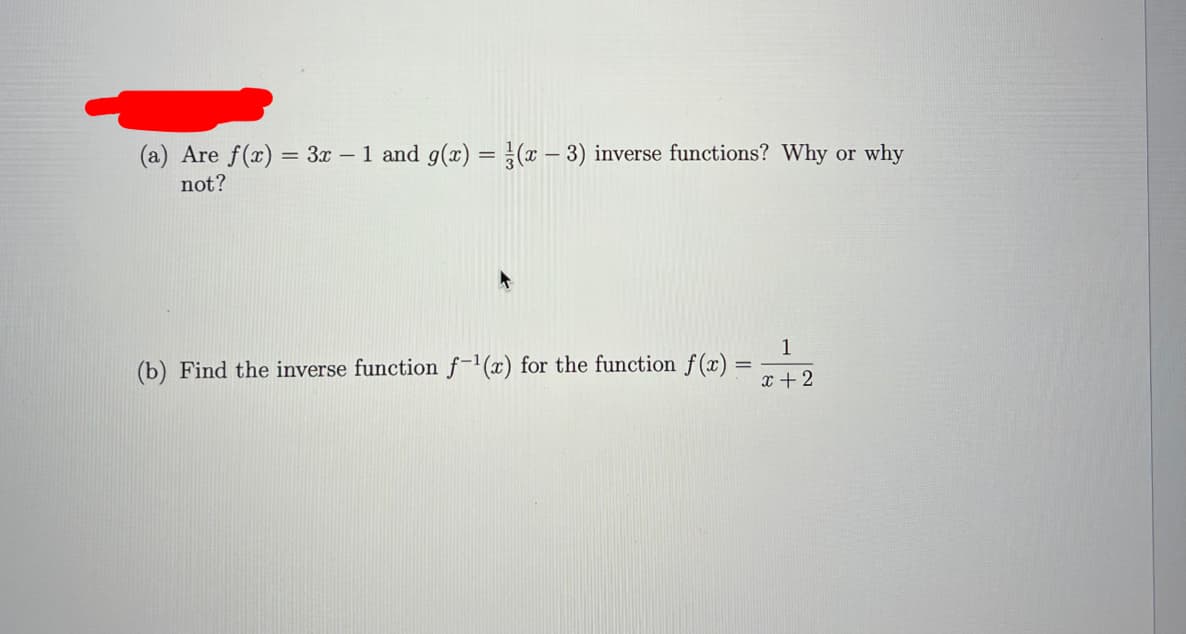 (a) Are f(x) = 3x – 1 and g(x) = (x – 3) inverse functions? Why or why
%3D
not?
1
(b) Find the inverse function f-(x) for the function f (x) =
x + 2
