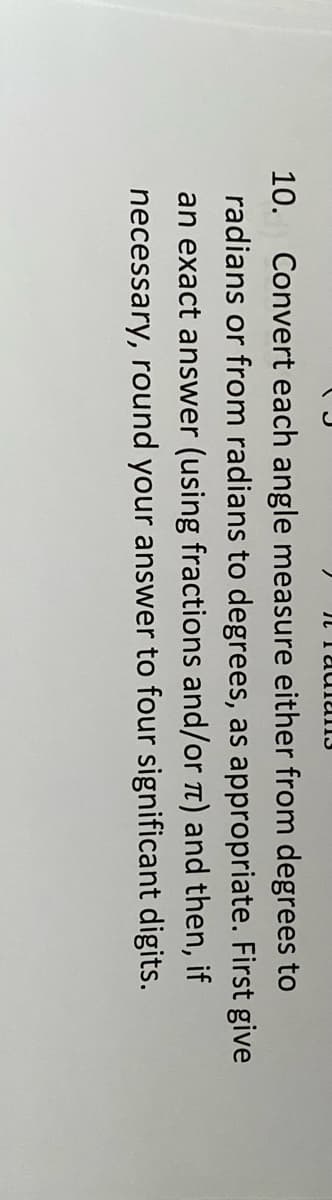 10. Convert each angle measure either from degrees to
radians or from radians to degrees, as appropriate. First give
an exact answer (using fractions and/or t) and then, if
necessary, round your answer to four significant digits.
