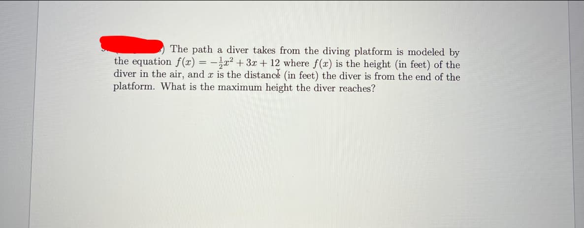 The path a diver takes from the diving platform is modeled by
the equation f(x) = –}x² + 3x + 12 where f(x) is the height (in feet) of the
diver in the air, and x is the distance (in feet) the diver is from the end of the
platform. What is the maximum height the diver reaches?
