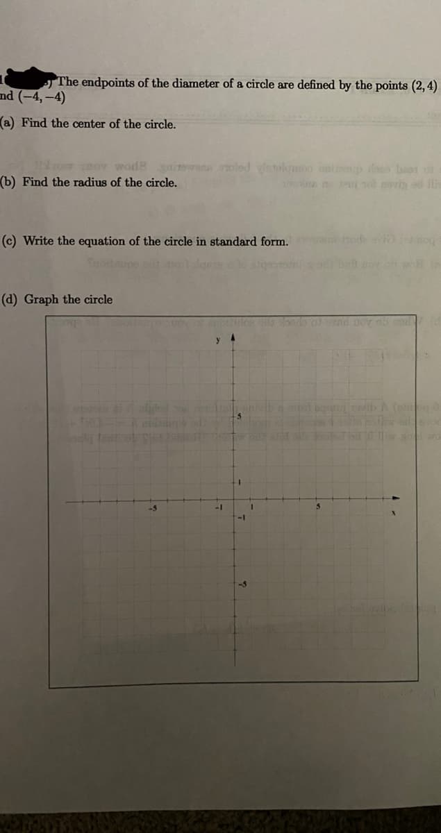 The endpoints of the diameter of a circle are defined by the points (2, 4)
nd (-4,-4)
(a) Find the center of the circle.
ro or wode aiTewan oled vistolomoo nolioup loo bae1 o
(b) Find the radius of the circle.
1ow nPut rol mevig od ilk
(c) Write the equation of the circle in standard form.
wa hode avi io
pov ob wo n
(d) Graph the circle
ban ovih A ( 0
1-
-1
-1
