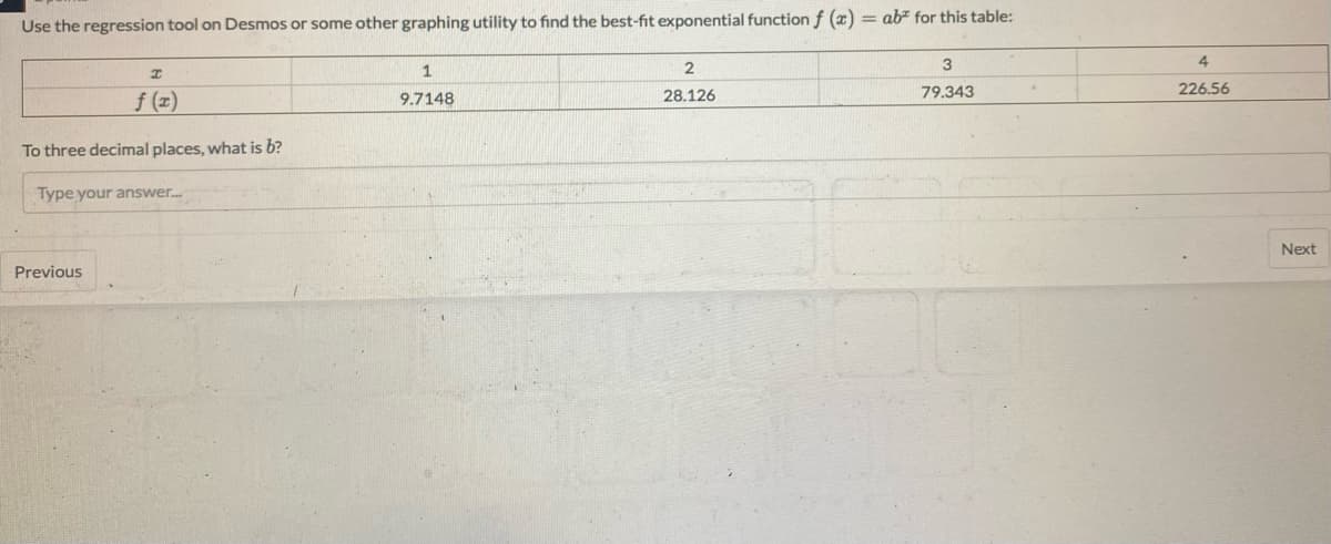 Use the regression tool on Desmos or some other graphing utility to find the best-fit exponential function f (x) = ab" for this table:
3
4
79.343
226.56
f (z)
9.7148
28.126
To three decimal places, what is b?
Type your answer.
Next
Previous
