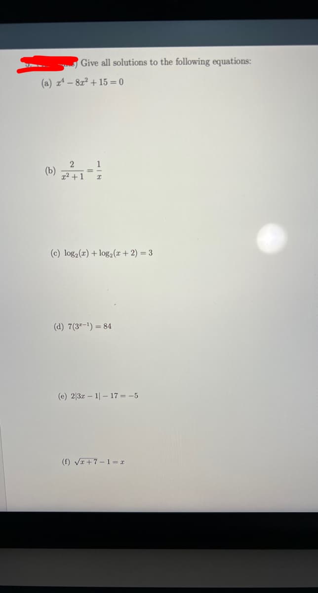 Give all solutions to the following equations:
(a) x¹ - 8x² +15= 0
2
1
(b)
x² +1 I
(c) log₂ (x) + log₂ (x+2) = 3
(d) 7 (32-¹) = 84
(e) 2|3x1| 17 = -5
(f) √x+7-1= x