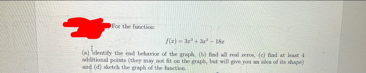 For the function:
f(z) = 3r + 3z² – 18x
(a) îdentify the end behavior of the graph, (b) find all real zeros, (c) find at least 4
additional points (they may not fit on the graph, but will give you an idea of its shape)
and (d) sketch the graph of the function.
