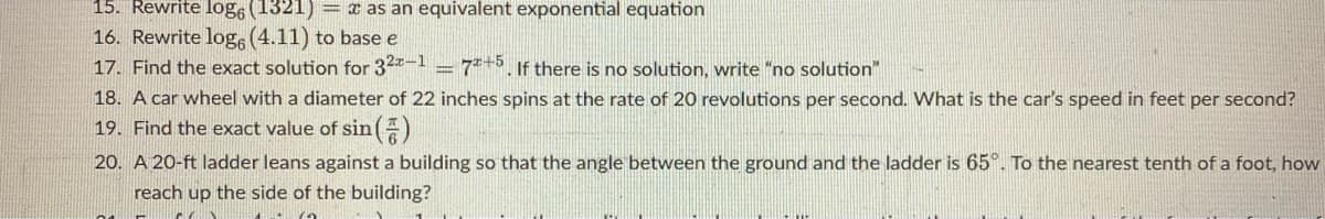 15. Rewrite log6 (1321) = x as an equivalent exponential equation
16. Rewrite log (4.11) to base e
17. Find the exact solution for 32-1 = 7+5. If there is no solution, write "no solution"
18. A car wheel with a diameter of 22 inches spins at the rate of 20 revolutions per second. What is the car's speed in feet per second?
19. Find the exact value of sin()
20. A 20-ft ladder leans against a building so that the angle between the ground and the ladder is 65°. To the nearest tenth of a foot, how
reach up the side of the building?
