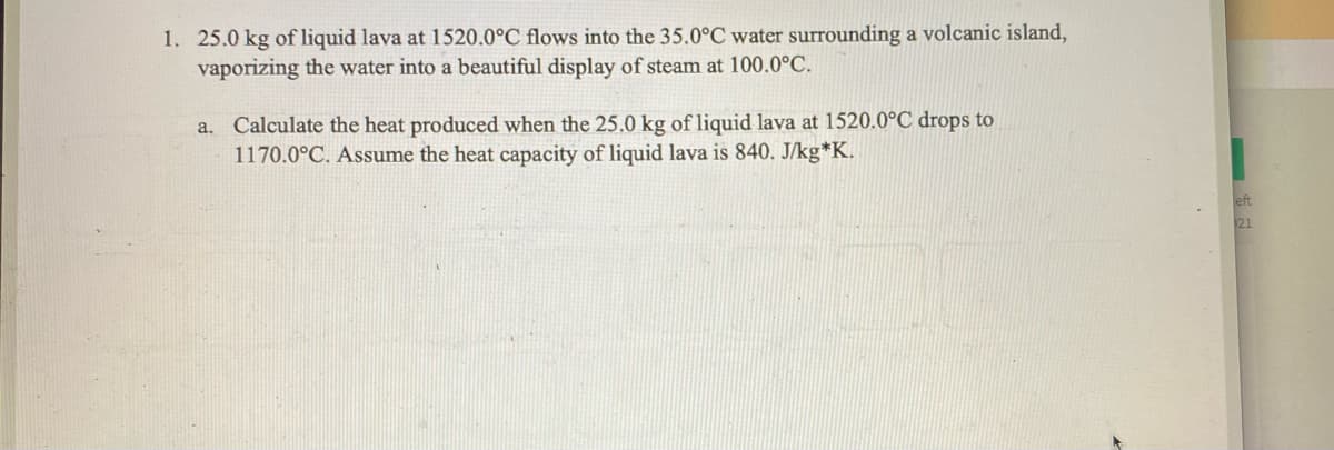 1. 25.0 kg of liquid lava at 1520.0°C flows into the 35.0°C water surrounding a volcanic island,
vaporizing the water into a beautiful display of steam at 100.0°C.
a. Calculate the heat produced when the 25.0 kg of liquid lava at 1520.0°C drops to
1170.0°C. Assume the heat capacity of liquid lava is 840. J/kg*K.
eft
21
