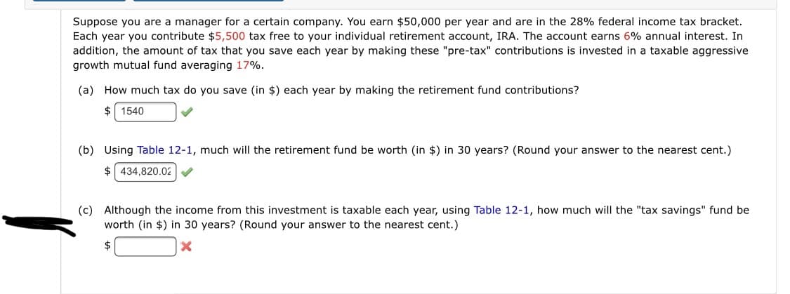 Suppose you are a manager for a certain company. You earn $50,000 per year and are in the 28% federal income tax bracket.
Each year you contribute $5,500 tax free to your individual retirement account, IRA. The account earns 6% annual interest. In
addition, the amount of tax that you save each year by making these "pre-tax" contributions is invested in a taxable aggressive
growth mutual fund averaging 17%.
(a) How much tax do you save (in $) each year by making the retirement fund contributions?
$ 1540
(b) Using Table 12-1, much will the retirement fund be worth (in $) in 30 years? (Round your answer to the nearest cent.)
$ 434,820.02
(c) Although the income from this investment is taxable each year, using Table 12-1, how much will the "tax savings" fund be
worth (in $) in 30 years? (Round your answer to the nearest cent.)
24
