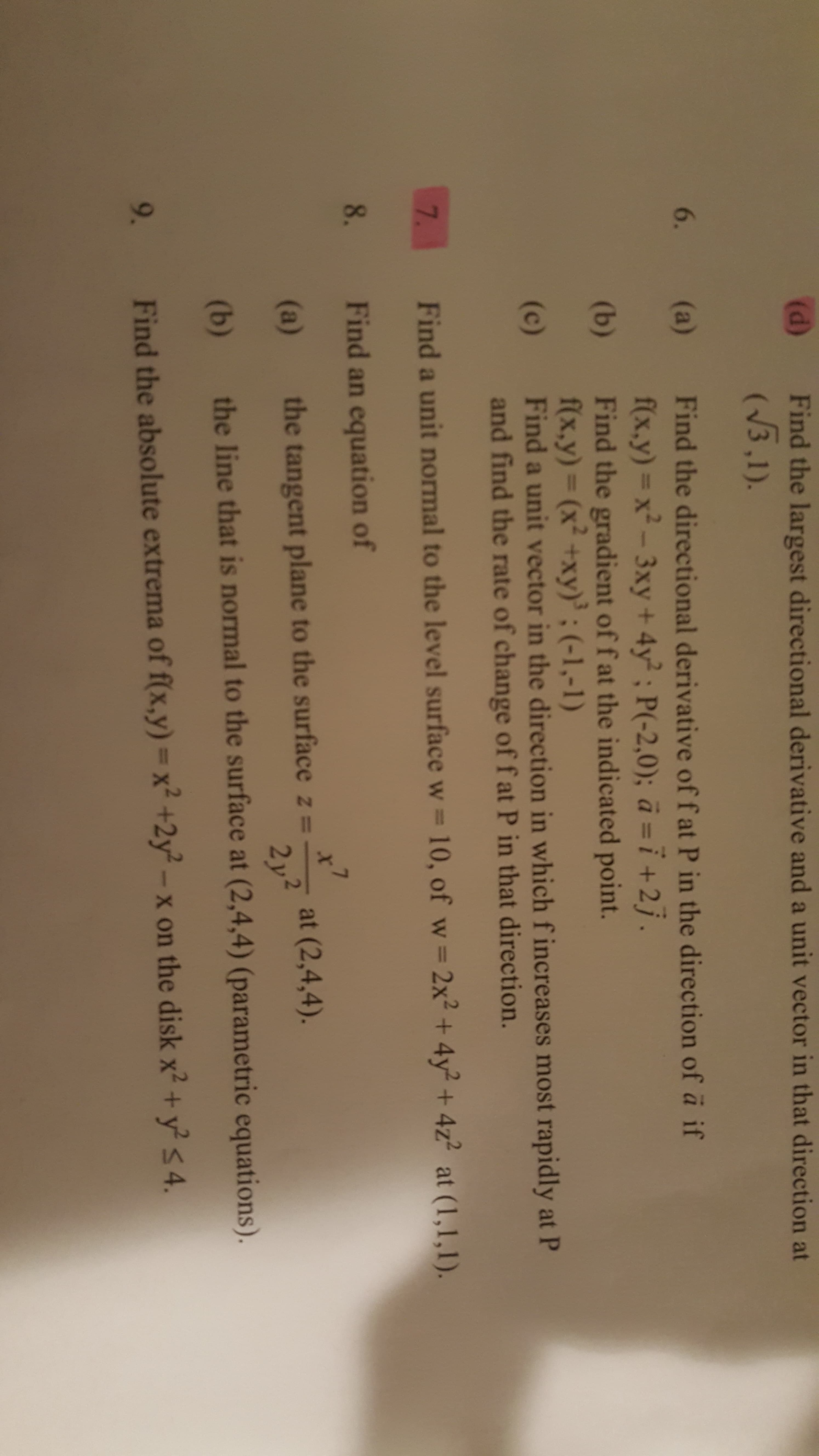 6.
(a)
Find the directional derivative of f at P in the direction of a if
f(x,y)= x²-3xy+ 4y; P(-2,0); ā =i+2j.
Find the gradient of f at the indicated point.
f(x,y)3D (x² +xy)'; (-1,-1)
Find a unit vector in the direction in which f increases most rapidly at P
and find the rate of change of f at P in that direction.
(b)
(c)
