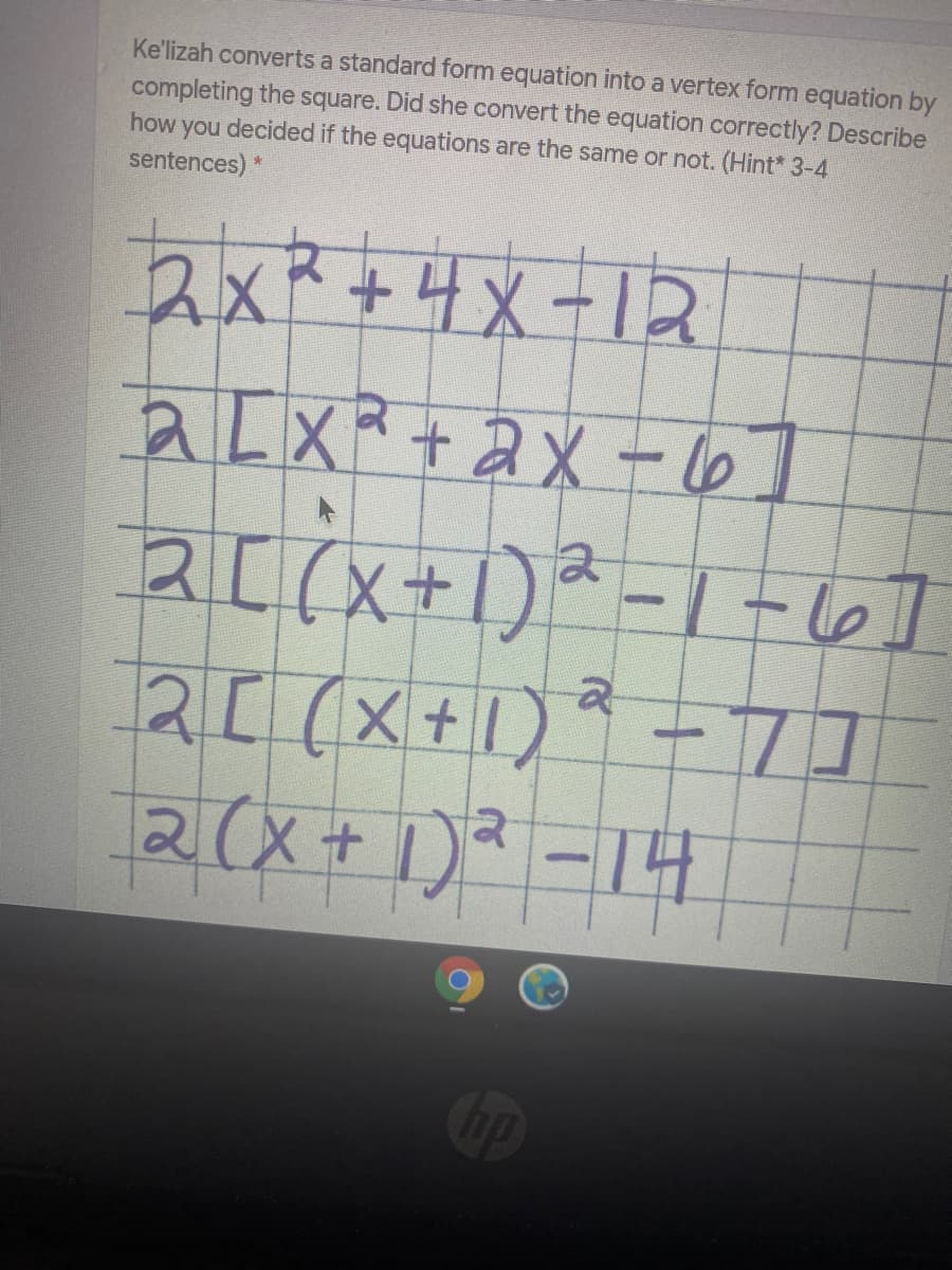 Ke'lizah converts a standard form equation into a vertex form equation by
completing the square. Did she convert the equation correctly? Describe
how you decided if the equations are the same or not. (Hint* 3-4
sentences) *
2x²+4x-1R
aLXR+ aX - 6]
2[(X+1)
2(x+ )? -14
Cip
