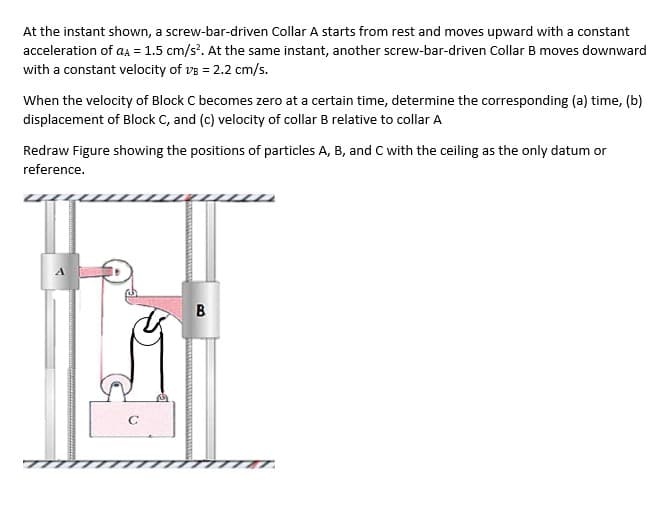 At the instant shown, a screw-bar-driven Collar A starts from rest and moves upward with a constant
acceleration of aA = 1.5 cm/s?. At the same instant, another screw-bar-driven Collar B moves downward
with a constant velocity of ve = 2.2 cm/s.
When the velocity of Block C becomes zero at a certain time, determine the corresponding (a) time, (b)
displacement of Block C, and (c) velocity of collar B relative to collar A
Redraw Figure showing the positions of particles A, B, and C with the ceiling as the only datum or
reference.
B.
