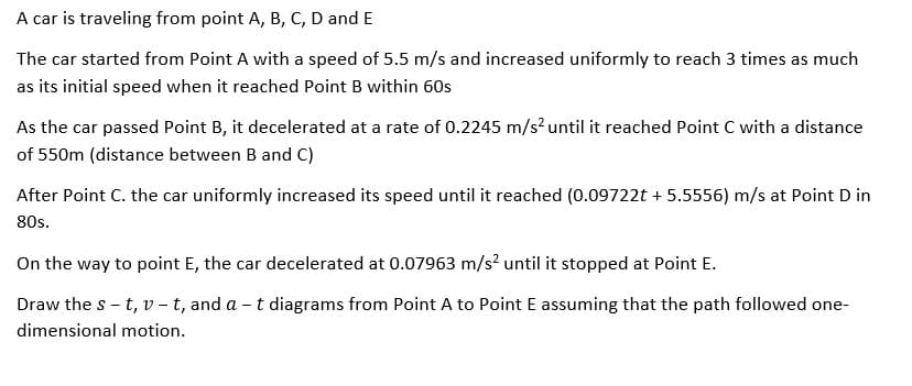 A car is traveling from point A, B, C, D and E
The car started from Point A with a speed of 5.5 m/s and increased uniformly to reach 3 times as much
as its initial speed when it reached Point B within 60s
As the car passed Point B, it decelerated at a rate of 0.2245 m/s? until it reached Point C with a distance
of 550m (distance between B and C)
After Point C. the car uniformly increased its speed until it reached (0.09722t + 5.5556) m/s at Point D in
80s.
On the way to point E, the car decelerated at 0.07963 m/s? until it stopped at Point E.
Draw the s - t, v - t, and a - t diagrams from Point A to Point E assuming that the path followed one-
dimensional motion.

