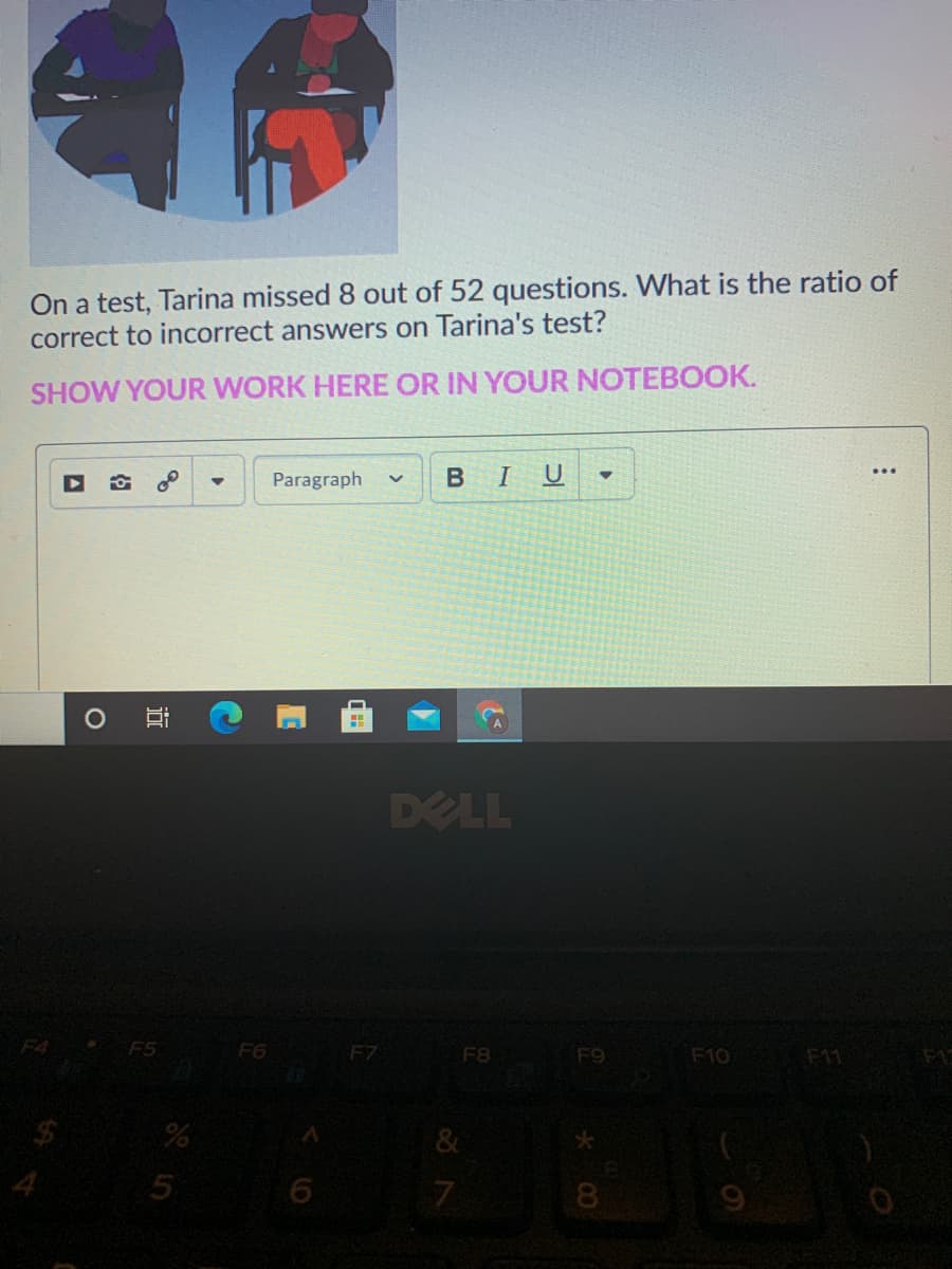 On a test, Tarina missed 8 out of 52 questions. What is the ratio of
correct to incorrect answers on Tarina's test?
SHOW YOUR WORK HERE OR IN YOUR NOTEBOOK.
Paragraph
BI
U
DELL
F4 F5
F6
F7
F8
F9
F10
F11
F1C
&
8
