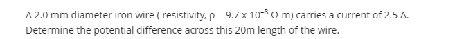 A 2.0 mm diameter iron wire ( resistivity, p = 9.7 x 10-8 n-m) carries a current of 2.5 A.
Determine the potential difference across this 20m length of the wire.
