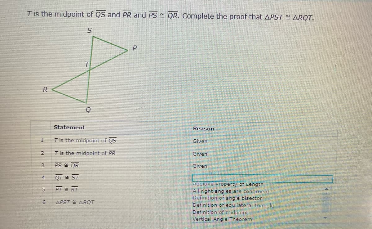 Tis the midpoint of QS and PR and PS QR. Complete the proof that APST - ARQT.
P
R
Statement
Reason
Tis the midpoint of QS
Given
2
Tis the midpoint of PR
Given
3
PS QR
Given
QT = ST
Aditive Property or Lengtn
All right angles are congruent
Definition of angle bisector
Definition of equilateral triangle
Definition of midpoint
Vertical Angle Theorem
PT = RT
APST E ARQT
1.
