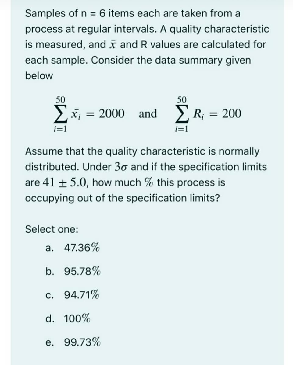 Samples of n = 6 items each are taken from a
%3D
process at regular intervals. A quality characteristic
is measured, and x and R values are calculated for
each sample. Consider the data summary given
below
50
50
2
x; = 2000 and >, R; = 200
i=1
i=1
Assume that the quality characteristic is normally
distributed. Under 30 and if the specification limits
are 41 + 5.0, how much % this process is
occupying out of the specification limits?
Select one:
a. 47.36%
b. 95.78%
c. 94.71%
d. 100%
e. 99.73%
