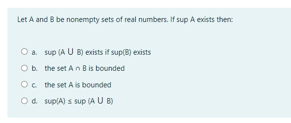 Let A and B be nonempty sets of real numbers. If sup A exists then:
O a. sup (A U B) exists if sup(B) exists
O b. the set A n B is bounded
Oc.
the set A is bounded
O d. sup(A) s sup (A U B)
