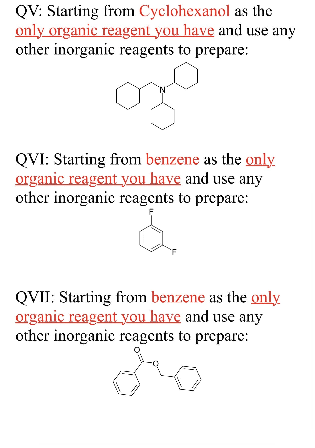 QV: Starting from Cyclohexanol as the
only organic reagent you have and use any
other inorganic reagents to prepare:
'N'
QVI: Starting from benzene as the only
organic reagent you have and use any
other inorganic reagents to prepare:
F.
QVII: Starting from benzene as the only
organic reagent you have and use any
other inorganic reagents to prepare:
